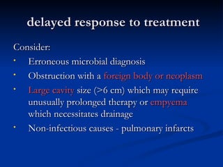 delayed response to treatment
Consider:
•  Erroneous microbial diagnosis
•  Obstruction with a foreign body or neoplasm
•  Large cavity size (>6 cm) which may require
   unusually prolonged therapy or empyema
   which necessitates drainage
•  Non-infectious causes - pulmonary infarcts
 