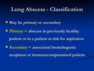 Lung Abscess - Classification

   May be primary or secondary
   Primary = abscess in previously healthy
    patient or in a patient at risk for aspiration
   Secondary = associated bronchogenic
    neoplasm or immunocompromised patient.
 