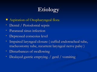 Etiology
   Aspiration of Oropharyngeal flora
•   Dental / Periodontal sepsis
•   Paranasal sinus infection
•   Depressed conscoius level
•   Impaired laryngeal closure ( cuffed endotracheal tube,
    tracheostomy tube, recurrent laryngeal nerve palsy )
•   Disturbances of swallowing
•   Dealayed gastric emptying. / gerd / vomiting
 