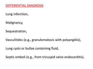 DIFFERENTIAL DIAGNOSIS
Lung infarction,
Malignancy,
Sequestration,
Vasculitides (e.g., granulomatosis with polyangiitis),
Lung cysts or bullae containing fluid,
Septic emboli (e.g., from tricuspid valve endocarditis).
 