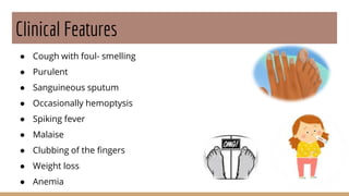 Clinical Features
● Cough with foul- smelling
● Purulent
● Sanguineous sputum
● Occasionally hemoptysis
● Spiking fever
● Malaise
● Clubbing of the fingers
● Weight loss
● Anemia
 