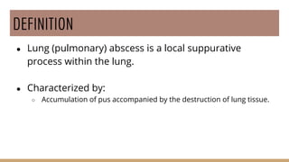DEFINITION
● Lung (pulmonary) abscess is a local suppurative
process within the lung.
● Characterized by:
○ Accumulation of pus accompanied by the destruction of lung tissue.
 