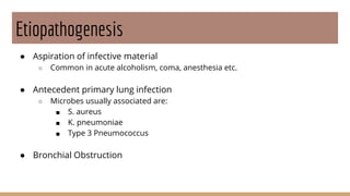 Etiopathogenesis
● Aspiration of infective material
○ Common in acute alcoholism, coma, anesthesia etc.
● Antecedent primary lung infection
○ Microbes usually associated are:
■ S. aureus
■ K. pneumoniae
■ Type 3 Pneumococcus
● Bronchial Obstruction
 