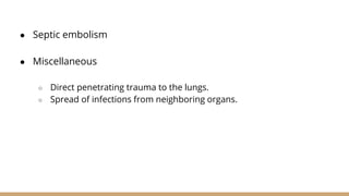 ● Septic embolism
● Miscellaneous
○ Direct penetrating trauma to the lungs.
○ Spread of infections from neighboring organs.
 