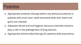 Prevention
● Appropriate antibiotic therapy before any dental procedures in
patients who must have teeth extracted while their teeth and
gums are infected.
● Adequate dental and oral hygiene, because anaerobic bacteria
play a role in the pathogenesis of lung abscess.
● Appropriate antimicrobial therapy for patients with pneumonia.
 