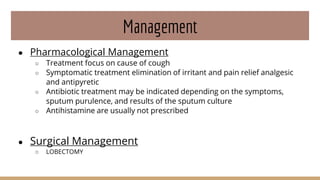 Management
● Pharmacological Management
○ Treatment focus on cause of cough
○ Symptomatic treatment elimination of irritant and pain relief analgesic
and antipyretic
○ Antibiotic treatment may be indicated depending on the symptoms,
sputum purulence, and results of the sputum culture
○ Antihistamine are usually not prescribed
● Surgical Management
○ LOBECTOMY
 