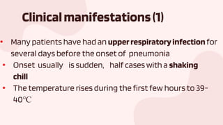 Clinicalmanifestations(1)
• Many patients have had an upperrespiratoryinfectionfor
several days before the onset of pneumonia
• Onset usually is sudden, half caseswith a shaking
chill
• The temperature rises during the first few hours to 39-
40℃
 