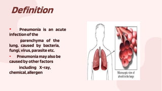 Definition
• Pneumonia is an acute
infectionofthe
parenchyma of the
lung, caused by bacteria,
fungi,virus,parasite etc.
• Pneumoniamayalsobe
causedby otherfactors
including X-ray,
chemical,allergen
 