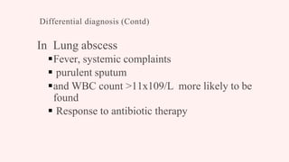 Differential diagnosis (Contd)
In Lung abscess
Fever, systemic complaints
 purulent sputum
and WBC count >11x109/L more likely to be
found
 Response to antibiotic therapy
 