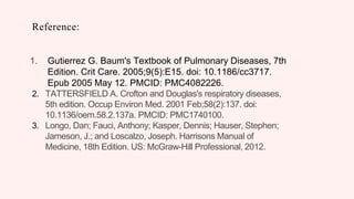 Reference:
1. Gutierrez G. Baum's Textbook of Pulmonary Diseases, 7th
Edition. Crit Care. 2005;9(5):E15. doi: 10.1186/cc3717.
Epub 2005 May 12. PMCID: PMC4082226.
2. TATTERSFIELD A. Crofton and Douglas's respiratory diseases,
5th edition. Occup Environ Med. 2001 Feb;58(2):137. doi:
10.1136/oem.58.2.137a. PMCID: PMC1740100.
3. Longo, Dan; Fauci, Anthony; Kasper, Dennis; Hauser, Stephen;
Jameson, J.; and Loscalzo, Joseph. Harrisons Manual of
Medicine, 18th Edition. US: McGraw-Hill Professional, 2012.
 