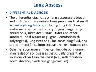 Lung Abscess
• DIFFERENTIAL DIAGNOSIS
• The differential diagnosis of lung abscesses is broad
and includes other noninfectious processes that result
in cavitary lung lesions, including lung infarction,
malignancy, sequestration, cryptogenic organizing
pneumonia, sarcoidosis, vasculitides and other
autoimmune diseases (e.g., granulomatosis with
polyangiitis), lung cysts or bullae containing fluid, and
septic emboli (e.g., from tricuspid valve endocarditis).
• Other less common entities can include pulmonary
manifestations of diseases that usually present at
locations other than the chest (e.g., inflammatory
bowel disease, pyoderma gangrenosum).
 