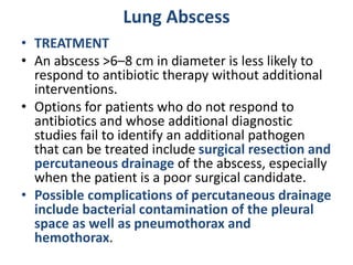 Lung Abscess
• TREATMENT
• An abscess >6–8 cm in diameter is less likely to
respond to antibiotic therapy without additional
interventions.
• Options for patients who do not respond to
antibiotics and whose additional diagnostic
studies fail to identify an additional pathogen
that can be treated include surgical resection and
percutaneous drainage of the abscess, especially
when the patient is a poor surgical candidate.
• Possible complications of percutaneous drainage
include bacterial contamination of the pleural
space as well as pneumothorax and
hemothorax.
 