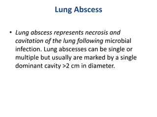 Lung Abscess
• Lung abscess represents necrosis and
cavitation of the lung following microbial
infection. Lung abscesses can be single or
multiple but usually are marked by a single
dominant cavity >2 cm in diameter.
 