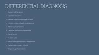 DIFFERENTIAL DIAGNOSIS
• Cavitating lung cancer
• Localized empyema
• Infected bulla containing a
f
luid level
• Infected congenital pulmonary lesions
• Pulmonary haematoma
• Cavitated pneumoconiotic lesions
• Hiatus hernia
• Hydatid cysts
• Infection with paragonimus westermani
• Cavitating pulmonary infarcts
• Wegeners granulomatosis
 