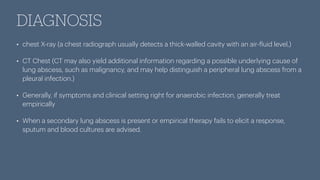 DIAGNOSIS
• chest X-ray (a chest radiograph usually detects a thick-walled cavity with an air-
f
luid level,)
• CT Chest (CT may also yield additional information regarding a possible underlying cause of
lung abscess, such as malignancy, and may help distinguish a peripheral lung abscess from a
pleural infection.)
• Generally, if symptoms and clinical setting right for anaerobic infection, generally treat
empirically
• When a secondary lung abscess is present or empirical therapy fails to elicit a response,
sputum and blood cultures are advised.
 