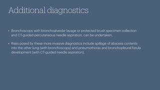 Additional diagnostics
• Bronchoscopy with bronchoalveolar lavage or protected brush specimen collection
and CT-guided percutaneous needle aspiration, can be undertaken.
• Risks posed by these more invasive diagnostics include spillage of abscess contents
into the other lung (with bronchoscopy) and pneumothorax and bronchopleural
f
istula
development (with CT-guided needle aspiration).
 