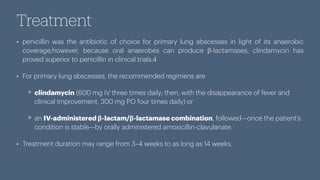 Treatment
• penicillin was the antibiotic of choice for primary lung abscesses in light of its anaerobic
coverage;however, because oral anaerobes can produce β-lactamases, clindamycin has
proved superior to penicillin in clinical trials.4
• For primary lung abscesses, the recommended regimens are
clindamycin (600 mg IV three times daily; then, with the disappearance of fever and
clinical improvement, 300 mg PO four times daily) or
an IV-administered β-lactam/β-lactamase combination, followed—once the patient’s
condition is stable—by orally administered amoxicillin-clavulanate.
• Treatment duration may range from 3–4 weeks to as long as 14 weeks.
 