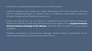 • In secondary lung abscesses,prolonged course is often required.
• Treatment regimens and courses vary widely, depending on the immune state of the host
and the identi
f
ied pathogen. An abscess >6–8 cm in diameter is less likely to respond to
antibiotic therapy without additional interventions.
• Options for patients who do not respond to antibiotics and whose additional diagnostic
studies fail to identify an additional pathogen that can be treated include surgical resection
and percutaneous drainage of the abscess, especially when the patient is a poor surgical
candidate.
• Possible complications of percutaneous drainage include bacterial contamination of the
pleural space as well as pneumothorax and hemothorax.
 