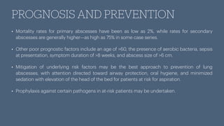 PROGNOSIS AND PREVENTION
• Mortality rates for primary abscesses have been as low as 2%, while rates for secondary
abscesses are generally higher—as high as 75% in some case series.
• Other poor prognostic factors include an age of >60, the presence of aerobic bacteria, sepsis
at presentation, symptom duration of >8 weeks, and abscess size of >6 cm.
• Mitigation of underlying risk factors may be the best approach to prevention of lung
abscesses, with attention directed toward airway protection, oral hygiene, and minimized
sedation with elevation of the head of the bed for patients at risk for aspiration.
• Prophylaxis against certain pathogens in at-risk patients may be undertaken.
 