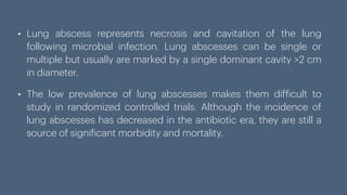 • Lung abscess represents necrosis and cavitation of the lung
following microbial infection. Lung abscesses can be single or
multiple but usually are marked by a single dominant cavity >2 cm
in diameter.
• The low prevalence of lung abscesses makes them dif
f
icult to
study in randomized controlled trials. Although the incidence of
lung abscesses has decreased in the antibiotic era, they are still a
source of signi
f
icant morbidity and mortality.
 