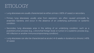 ETIOLOGY
• Lung abscesses are usually characterized as either primary (~80% of cases) or secondary.
• Primary lung abscesses usually arise from aspiration, are often caused principally by
anaerobic bacteria, and occur in the absence of an underlying pulmonary or systemic
condition.
• Secondary lung abscesses arise in the setting of an underlying condition, such as a
postobstructive process (e.g., a bronchial foreign body or tumor) or a systemic process (e.g.,
HIV infection or another immunocompromising condition).
• Lung abscesses can also be characterized as acute (<4–6 weeks in duration) or chronic (~40%
of cases).
 
