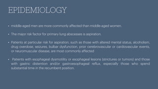 EPIDEMIOLOGY
• middle-aged men are more commonly affected than middle-aged women.
• The major risk factor for primary lung abscesses is aspiration.
• Patients at particular risk for aspiration, such as those with altered mental status, alcoholism,
drug overdose, seizures, bulbar dysfunction, prior cerebrovascular or cardiovascular events,
or neuromuscular disease, are most commonly affected
• Patients with esophageal dysmotility or esophageal lesions (strictures or tumors) and those
with gastric distention and/or gastroesophageal re
f
lux, especially those who spend
substantial time in the recumbent position.
 