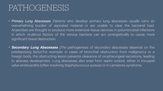 PATHOGENESIS
• Primary Lung Abscesses ;Patients who develop primary lung abscesses usually carry an
overwhelming burden of aspirated material or are unable to clear the bacterial load.
Anaerobes are thought to produce more extensive tissue necrosis in polymicrobial infections
in which virulence factors of the various bacteria can act synergistically to cause more
signi
f
icant tissue destruction.
• Secondary Lung Abscesses ;The pathogenesis of secondary abscesses depends on the
predisposing factor.For example, in cases of bronchial obstruction from malignancy or a
foreign body, the obstructing lesion prevents clearance of oropharyngeal secretions, leading
to abscess development. Lung abscesses also arise from septic emboli, either in tricuspid
valve endocarditis (often involving Staphylococcus aureus) or in Lemierre’s syndrome.
 