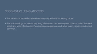 SECONDARY LUNG ABSCESS
• The location of secondary abscesses may vary with the underlying cause.
• The microbiology of secondary lung abscesses can encompass quite a broad bacterial
spectrum, with infection by Pseudomonas aeruginosa and other gram-negative rods most
common.
 