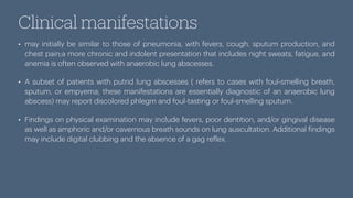 Clinical manifestations
• may initially be similar to those of pneumonia, with fevers, cough, sputum production, and
chest pain;a more chronic and indolent presentation that includes night sweats, fatigue, and
anemia is often observed with anaerobic lung abscesses.
• A subset of patients with putrid lung abscesses ( refers to cases with foul-smelling breath,
sputum, or empyema; these manifestations are essentially diagnostic of an anaerobic lung
abscess) may report discolored phlegm and foul-tasting or foul-smelling sputum.
• Findings on physical examination may include fevers, poor dentition, and/or gingival disease
as well as amphoric and/or cavernous breath sounds on lung auscultation. Additional
f
indings
may include digital clubbing and the absence of a gag re
f
lex.
 