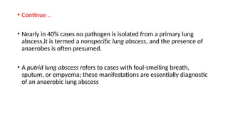 • Continue ..
• Nearly in 40% cases no pathogen is isolated from a primary lung
abscess,it is termed a nonspecific lung abscess, and the presence of
anaerobes is often presumed.
• A putrid lung abscess refers to cases with foul-smelling breath,
sputum, or empyema; these manifestations are essentially diagnostic
of an anaerobic lung abscess
 