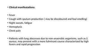• Clinical manifestations:
• Fever
• Cough with sputum production ( may be discoloured and foul smelling)
• Night sweats, fatigue
• Hemoptysis
• Chest pain
• Patients with lung abscesses due to non-anaerobic organisms, such as S.
aureus, may present with a more fulminant course characterized by high
fevers and rapid progression
 