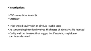• Investigations
• CBC – may show anaemia
• Chest Xray
• Thick-walled cavity with an air-fluid level is seen
• As surrounding infection involves ,thicknesss of abcess wall is reduced
• Cavity wall can be smooth or ragged but if nodular, suspicion of
carcinoma is raised
 