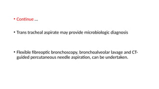 • Continue …
• Trans tracheal aspirate may provide microbiologic diagnosis
• Flexible fibreoptic bronchoscopy, bronchoalveolar lavage and CT-
guided percutaneous needle aspiration, can be undertaken.
 