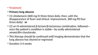 • Treatment
• Primary lung abscess
• (1) clindamycin (600 mg IV three times daily; then, with the
disappearance of fever and clinical improvement, 300 mg PO four
times daily) or
• (2) an IV-administered β-lactam/β-lactamase combination, followed—
once the patient’s condition is stable—by orally administered
amoxicillin-clavulanate.
• This therapy should be continued until imaging demonstrates that the
lung abscess has cleared or regressed
• Duration 3-4 weeks
 