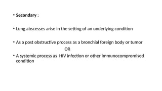 • Secondary :
• Lung abscesses arise in the setting of an underlying condition
• As a post obstructive process as a bronchial foreign body or tumor
OR
• A systemic process as HIV infection or other immunocompromised
condition
 
