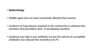 • Epidemiology
• Middle-aged men are more commonly affected than women
• Incidence of lung abscess acquired in the community is unknown but
common clinical problem seen in developing countries
• Incidence was high in pre-antibiotic era but the advent of susceptible
antibiotics has reduced the mortality to 8.7%
 