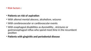 • Risk factors :
• Patients on risk of aspiration
• With altered mental abscess, alcoholism, seizures
• With cerebrovascular or cardiovascular events
• With esophageal disabilities as dysmotility , strictures or
gastroesophageal reflux who spend most time in the recumbent
position
• Patients with gingivitis and periodontal disease
 