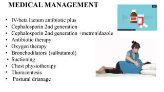 MEDICAL MANAGEMENT
• IV-beta lactum antibiotic plus
• Cephalosporin 2nd generation
• Cephalosporin 2nd generation +metronidazole
• Antibiotic therapy
• Oxygen therapy
• Bronchodilators {salbutamol}
• Suctioning
• Chest physiotherapy
• Thoracentesis
• Postural drianage
 