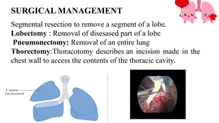 SURGICAL MANAGEMENT
Segmental resection to remove a segment of a lobe.
Lobectomy : Removal of disesased part of a lobe
Pneumonectomy: Removal of an entire lung
Thorectomy:Thoracotomy describes an incision made in the
chest wall to access the contents of the thoracic cavity.
 