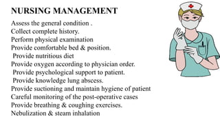 NURSING MANAGEMENT
Assess the general condition .
Collect complete history.
Perform physical examination
Provide comfortable bed & position.
Provide nutritious diet
Provide oxygen according to physician order.
Provide psychological support to patient.
Provide knowledge lung abscess.
Provide suctioning and maintain hygiene of patient
Careful monitoring of the post-operative cases
Provide breathing & coughing exercises.
Nebulization & steam inhalation
 
