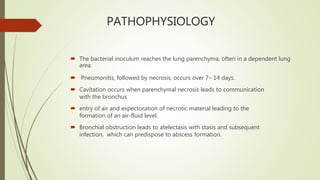 PATHOPHYSIOLOGY
 The bacterial inoculum reaches the lung parenchyma, often in a dependent lung
area.
 Pneumonitis, followed by necrosis, occurs over 7– 14 days.
 Cavitation occurs when parenchymal necrosis leads to communication
with the bronchus
 entry of air and expectoration of necrotic material leading to the
formation of an air-fluid level.
 Bronchial obstruction leads to atelectasis with stasis and subsequent
infection, which can predispose to abscess formation.
 