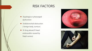 RISK FACTORS
 Dysphagia or pharyngeal
dysfunction
 Endobronchial obstruction
( foreign body, tumour)
 IV drug abuse( R heart
endocarditis caused by
Staph aureus)
 