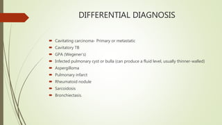 DIFFERENTIAL DIAGNOSIS
 Cavitating carcinoma- Primary or metastatic
 Cavitatory TB
 GPA (Wegener’s)
 Infected pulmonary cyst or bulla (can produce a fluid level, usually thinner-walled)
 Aspergilloma
 Pulmonary infarct
 Rheumatoid nodule
 Sarcoidosis
 Bronchiectasis.
 