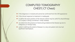 COMPUTED TOMOGRAPHY
CHEST( CT Chest)
 if the diagnosis is in doubt and cannot be confirmed from the CXR appearance
 if the clinical response to treatment is inadequate
 to define the exact position of the abscess (which may be useful for physiotherapy
or if surgery is being considered—rarely needed)
 can determine the presence of obstructing endobronchial disease eg due to
malignancy or foreign body,
 useful in defining the extent of disease in a very sick patient who has had
significant haemoptysis.
 