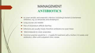 MANAGEMENT
ANTIBIOTICS
 to cover aerobic and anaerobic infection including β-lactam/ β-lactamase
inhibitors, e.g. co-amoxiclav and clindamycin.
 Long courses are needed
 Risk of Clostridium difficile diarrhea
 Infections are usually mixed, therefore antibiotics to cover these
 Metronidazole to cover anaerobes
 Common practice would be 1 – 2 weeks IV treatment with a further 2–6 weeks oral
antibiotics, often until outpatient clinic review.
 