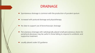 DRAINAGE
 Spontaneous drainage is common with the production of purulent sputum
 increased with postural drainage and physiotherapy
 No data to support use of bronchoscopic drainage
 Percutaneous drainage with radiologically placed small percutaneous drains for
peripheral abscesses may be useful in those failing to respond to antibiotic and
supportive treatment
 usually placed under US guidance
 
