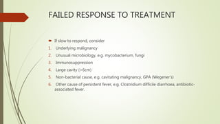 FAILED RESPONSE TO TREATMENT
 If slow to respond, consider
1. Underlying malignancy
2. Unusual microbiology, e.g. mycobacterium, fungi
3. Immunosuppression
4. Large cavity (>6cm)
5. Non-bacterial cause, e.g. cavitating malignancy, GPA (Wegener’s)
6. Other cause of persistent fever, e.g. Clostridium difficile diarrhoea, antibiotic-
associated fever.
 