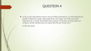 QUESTION 4
 A 70 yrs old male patient known case of COPD presented to us with Shortness of
breath, Productive cough, High grade fever with rigors and chills and chest
heaviness for 1 month. The patient had a history of 30 years of water pipe use
(Chilam). OE BP 130/90 Pulse 112 SaO2 90% RA and Temp 101 F.
A CXR was done.
 