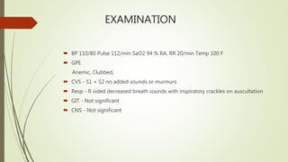 EXAMINATION
 BP 110/80 Pulse 112/min SaO2 94 % RA, RR 20/min Temp 100 F
 GPE
Anemic, Clubbed,
 CVS - S1 + S2 no added sounds or murmurs
 Resp - R sided decreased breath sounds with inspiratory crackles on auscultation
 GIT - Not significant
 CNS - Not significant
 