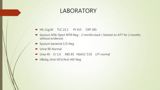 LABORATORY
 Hb 11g/dl TLC 22.2 Pt 415 CRP 285
 Sputum AFB/ Xpert MTB Neg - 2 months back ( Started on ATT for 2 months
without evidence)
 Sputum bacterial C/S Neg
 Urine RE Normal
 Urea 40 Cr 1.0 RBS 85 HbA1C 5.03 LFT normal
 HBsAg /Anti HCV/Anti HIV Neg
 